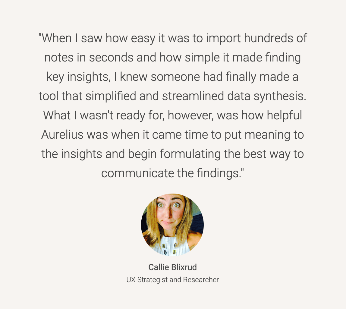 Aurelius customer testimonial: When I saw how easy it was to import hundreds of notes in seconds and how simple it made finding key insights, I knew someone had finally made a tool that simplified and streamlined data synthesis. What I wasn't ready for, however, was how helpful Aurelius was when it came time to put meaning to the insights and begin formulating the best way to communicate the findings.