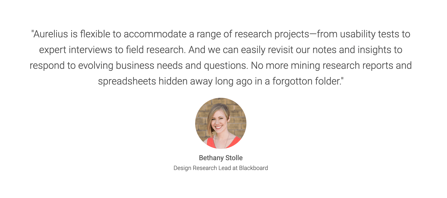 Aurelius customer testimonial: Aurelius is flexible to accommodate a range of research projects—from usability tests to expert interviews to field research. And we can easily revisit our notes and insights to respond to evolving business needs and questions. No more mining research reports and spreadsheets hidden away long ago in a forgotton folder.